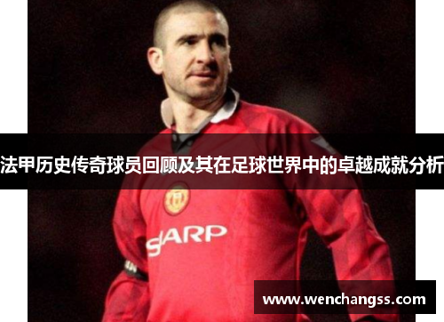 法甲历史传奇球员回顾及其在足球世界中的卓越成就分析